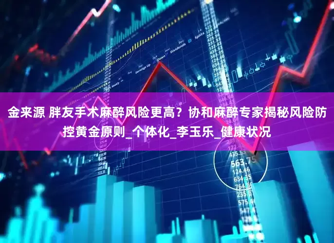 金来源 胖友手术麻醉风险更高？协和麻醉专家揭秘风险防控黄金原则_个体化_李玉乐_健康状况