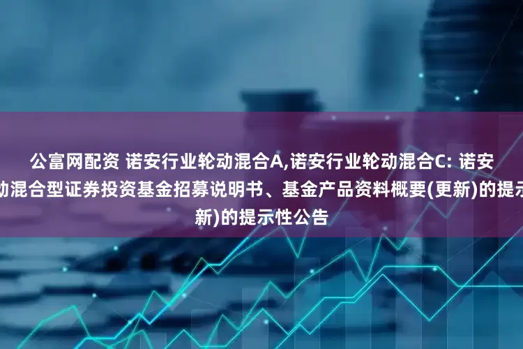 公富网配资 诺安行业轮动混合A,诺安行业轮动混合C: 诺安行业轮动混合型证券投资基金招募说明书、基金产品资料概要(更新)的提示性公告