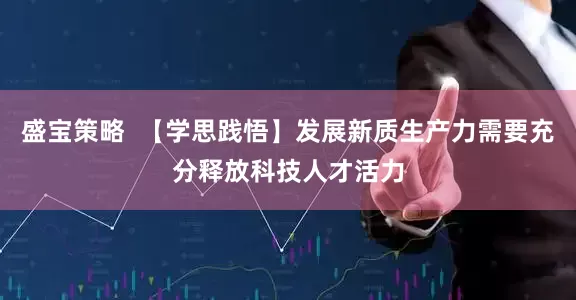 盛宝策略  【学思践悟】发展新质生产力需要充分释放科技人才活力