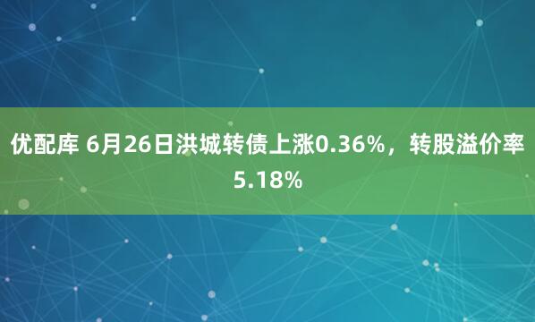 优配库 6月26日洪城转债上涨0.36%，转股溢价率5.18%