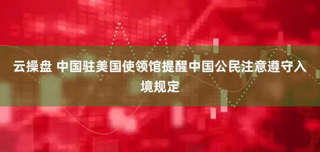 云操盘 中国驻美国使领馆提醒中国公民注意遵守入境规定