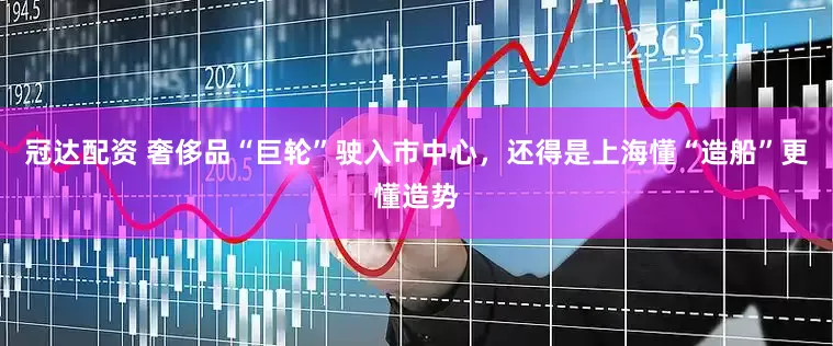 冠达配资 奢侈品“巨轮”驶入市中心，还得是上海懂“造船”更懂造势