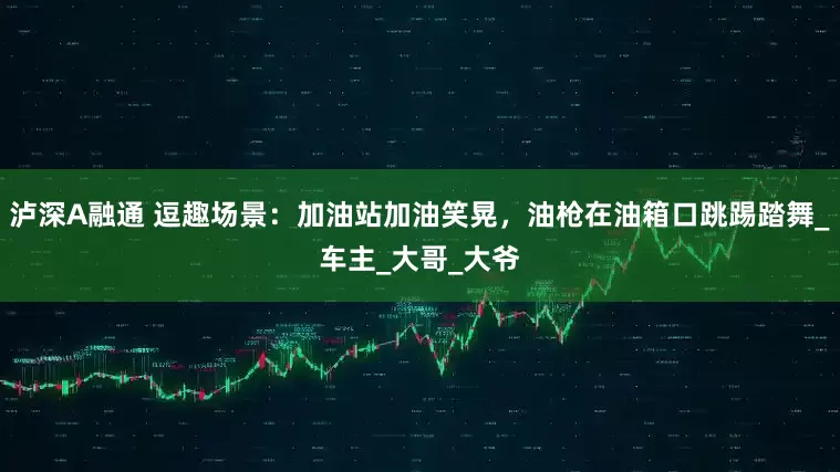 泸深A融通 逗趣场景：加油站加油笑晃，油枪在油箱口跳踢踏舞_车主_大哥_大爷
