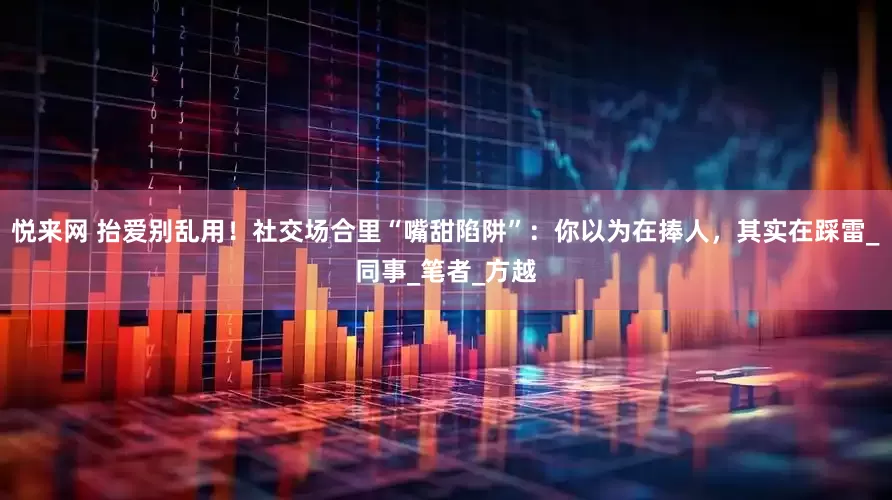 悦来网 抬爱别乱用！社交场合里“嘴甜陷阱”：你以为在捧人，其实在踩雷_同事_笔者_方越