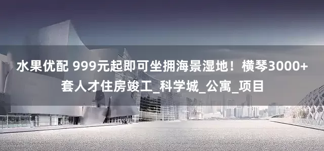 水果优配 999元起即可坐拥海景湿地！横琴3000+套人才住房竣工_科学城_公寓_项目