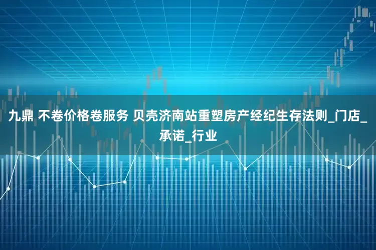九鼎 不卷价格卷服务 贝壳济南站重塑房产经纪生存法则_门店_承诺_行业