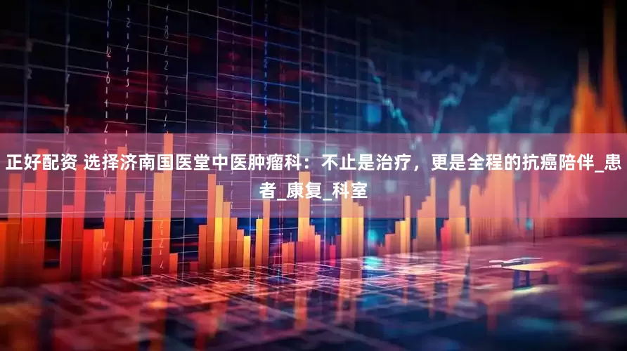 正好配资 选择济南国医堂中医肿瘤科：不止是治疗，更是全程的抗癌陪伴_患者_康复_科室