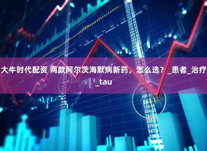 大牛时代配资 两款阿尔茨海默病新药，怎么选？_患者_治疗_tau