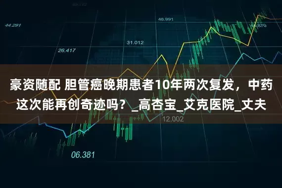 豪资随配 胆管癌晚期患者10年两次复发，中药这次能再创奇迹吗？_高杏宝_艾克医院_丈夫