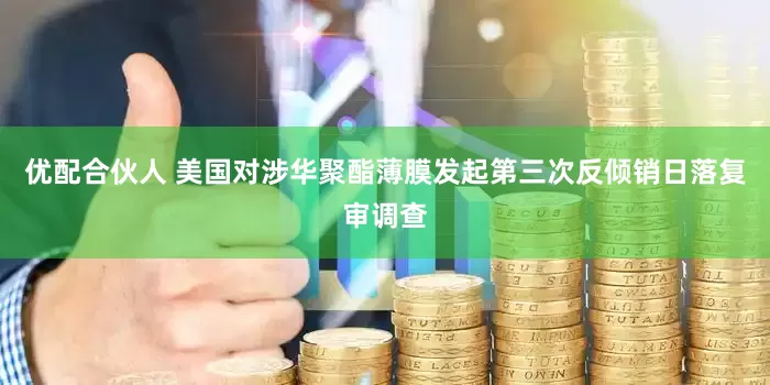 优配合伙人 美国对涉华聚酯薄膜发起第三次反倾销日落复审调查