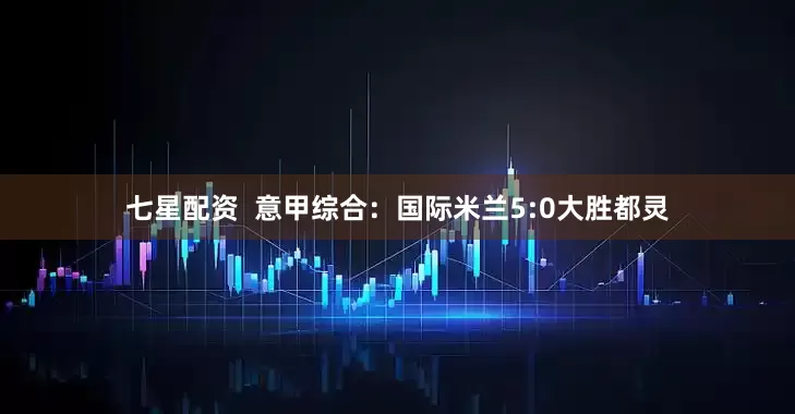 七星配资  意甲综合：国际米兰5:0大胜都灵