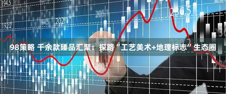 98策略 千余款臻品汇聚：探路“工艺美术+地理标志”生态圈