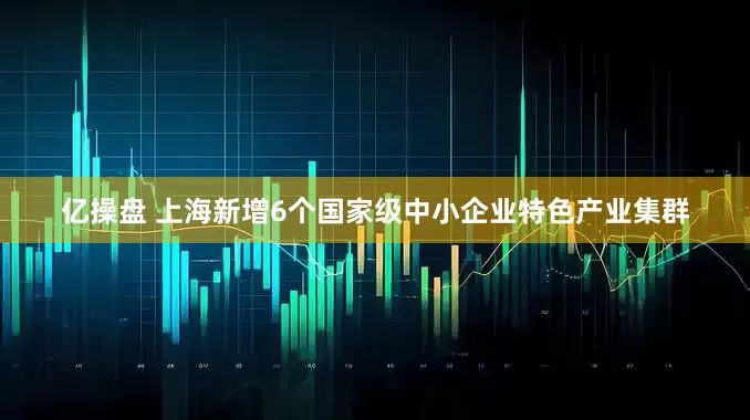 亿操盘 上海新增6个国家级中小企业特色产业集群