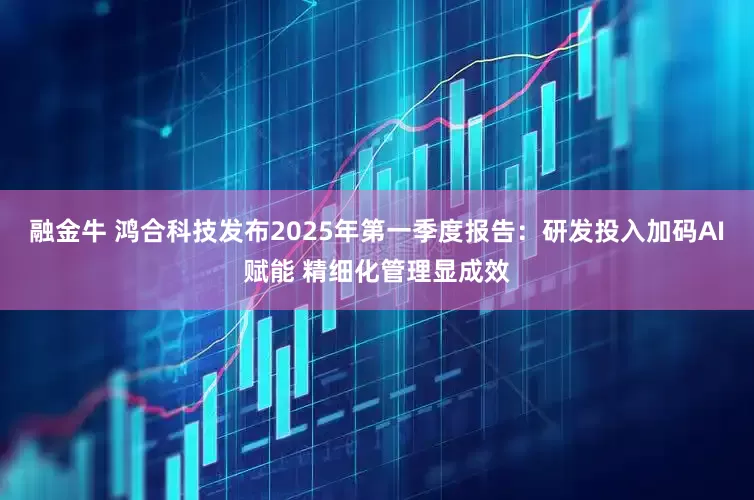 融金牛 鸿合科技发布2025年第一季度报告：研发投入加码AI赋能 精细化管理显成效