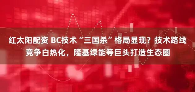 红太阳配资 BC技术“三国杀”格局显现?技术路线竞争白热化,隆基绿能等巨头打造生态圈