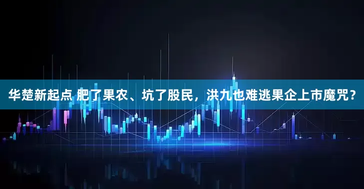华楚新起点 肥了果农、坑了股民，洪九也难逃果企上市魔咒？