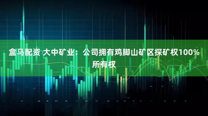 盒马配资 大中矿业:公司拥有鸡脚山矿区探矿权100%所有权