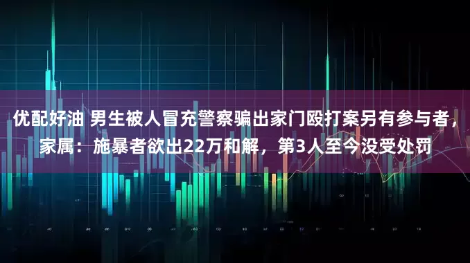 优配好油 男生被人冒充警察骗出家门殴打案另有参与者，家属：施暴者欲出22万和解，第3人至今没受处罚