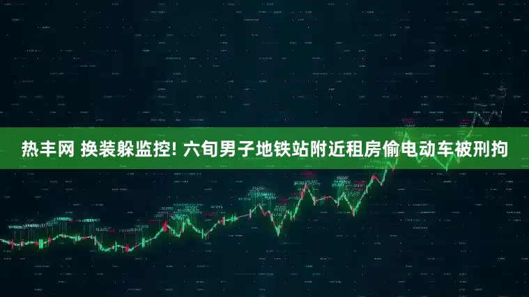 热丰网 换装躲监控! 六旬男子地铁站附近租房偷电动车被刑拘