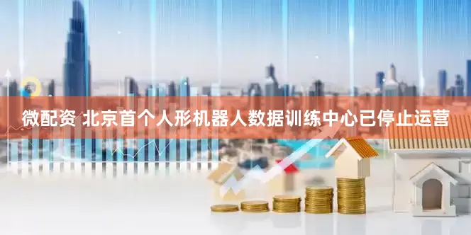 微配资 北京首个人形机器人数据训练中心已停止运营